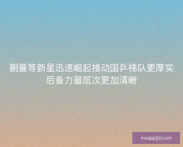 蒯曼等新星迅速崛起推动国乒梯队更厚实后备力量层次更加清晰