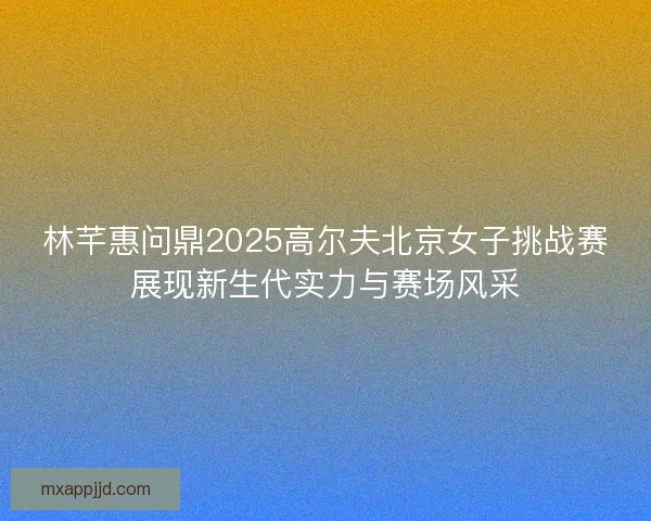 林芊惠问鼎2025高尔夫北京女子挑战赛展现新生代实力与赛场风采